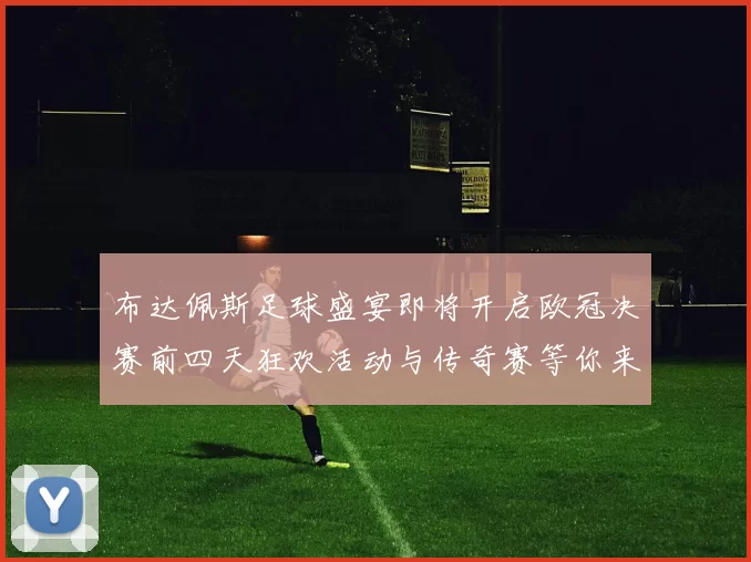 布达佩斯足球盛宴即将开启欧冠决赛前四天狂欢活动与传奇赛等你来参与