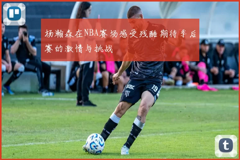 杨瀚森在NBA赛场感受残酷期待季后赛的激情与挑战