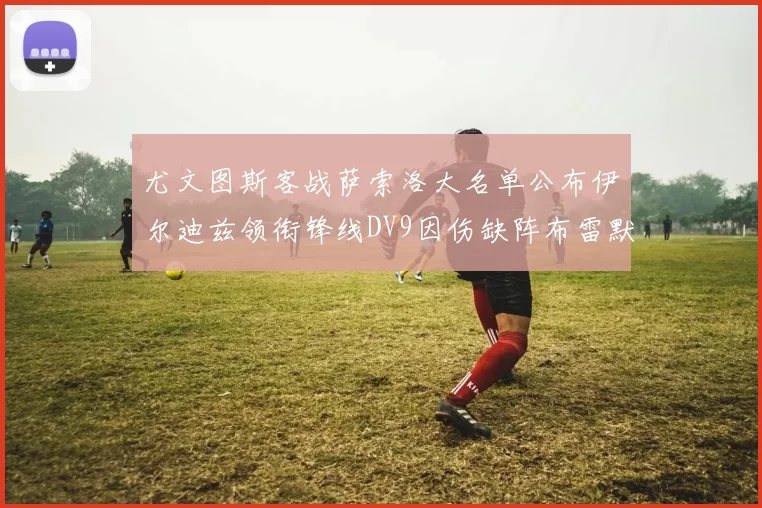 尤文图斯客战萨索洛大名单公布伊尔迪兹领衔锋线DV9因伤缺阵布雷默在列