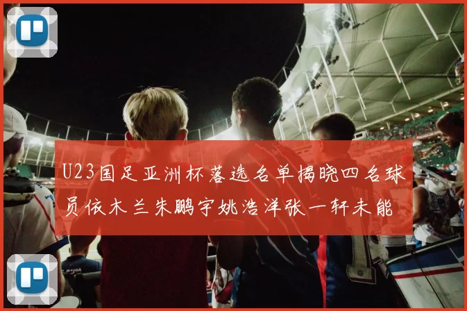 U23国足亚洲杯落选名单揭晓四名球员依木兰朱鹏宇姚浩洋张一轩未能入选