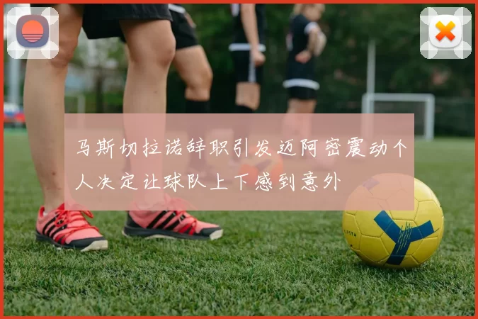 马斯切拉诺辞职引发迈阿密震动个人决定让球队上下感到意外
