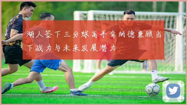 湖人签下三分球高手肯纳德兼顾当下战力与未来发展潜力