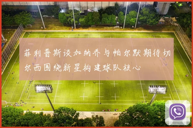 菲利普斯谈加纳乔与帕尔默期待切尔西围绕新星构建球队核心