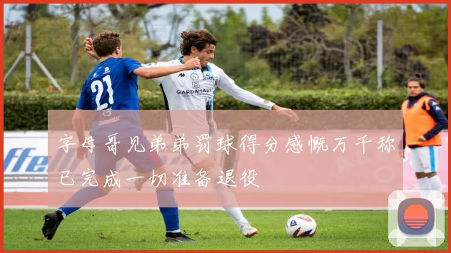 字母哥见弟弟罚球得分感慨万千称已完成一切准备退役