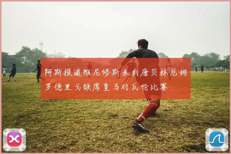 阿斯报道维尼修斯米利唐贝林厄姆罗德里戈缺席皇马对瓦伦比赛