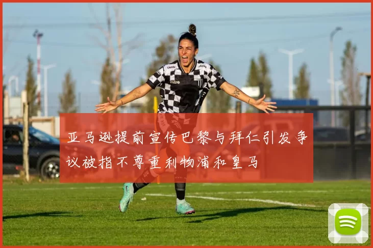 亚马逊提前宣传巴黎与拜仁引发争议被指不尊重利物浦和皇马