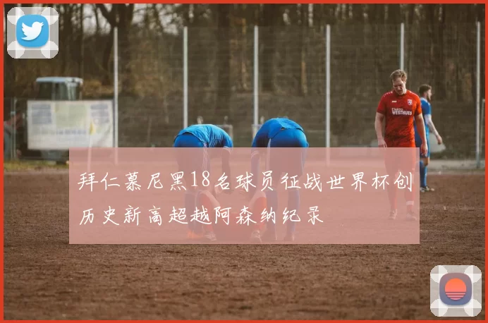 拜仁慕尼黑18名球员征战世界杯创历史新高超越阿森纳纪录