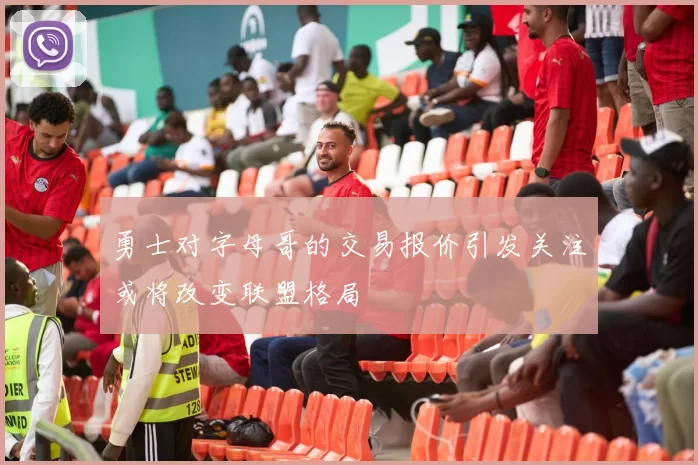 勇士对字母哥的交易报价引发关注或将改变联盟格局