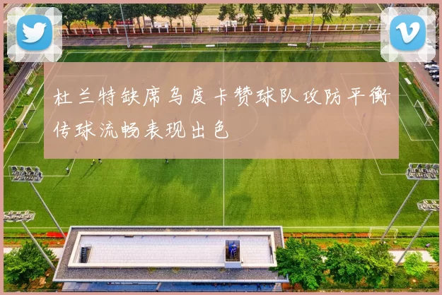 杜兰特缺席乌度卡赞球队攻防平衡传球流畅表现出色