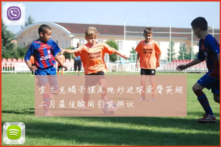 索兰克蝎子摆尾绝妙进球荣膺英超二月最佳瞬间引发热议