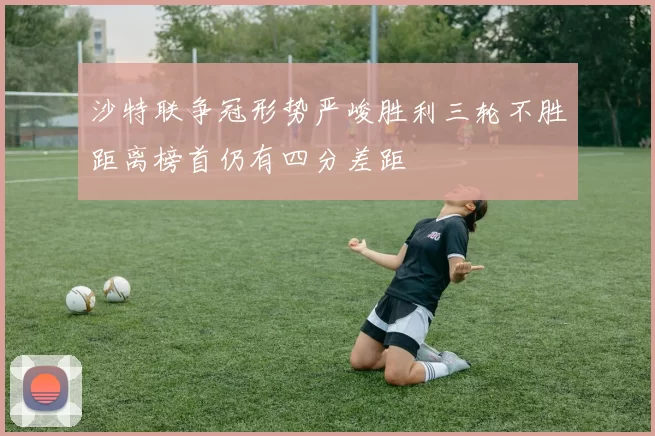 沙特联争冠形势严峻胜利三轮不胜距离榜首仍有四分差距