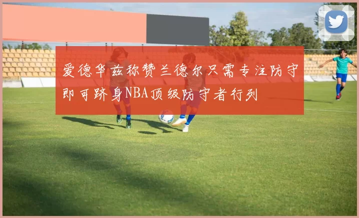 爱德华兹称赞兰德尔只需专注防守即可跻身NBA顶级防守者行列